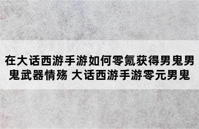 在大话西游手游如何零氪获得男鬼男鬼武器情殇 大话西游手游零元男鬼